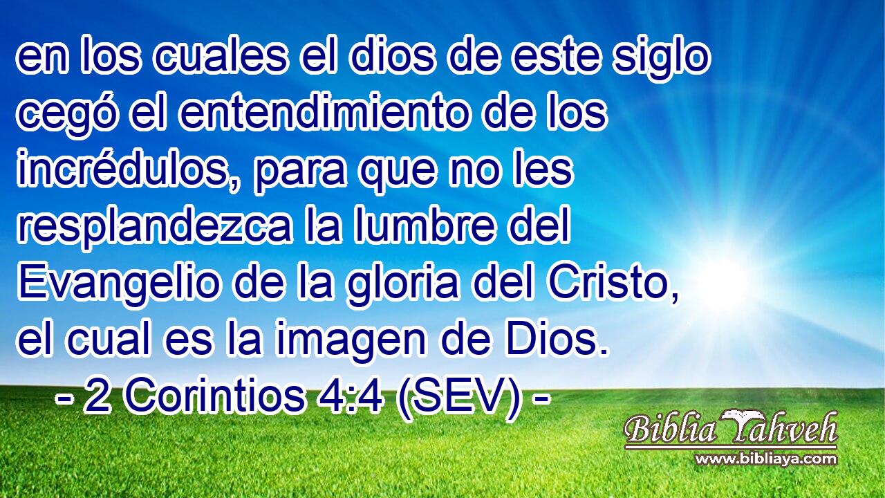 en los cuales el dios de este siglo cegó el entendimiento de los incrédulos, para que no les resplandezca la lumbre del Evangelio de la gloria del Cristo, el cual es la imagen de Dios.