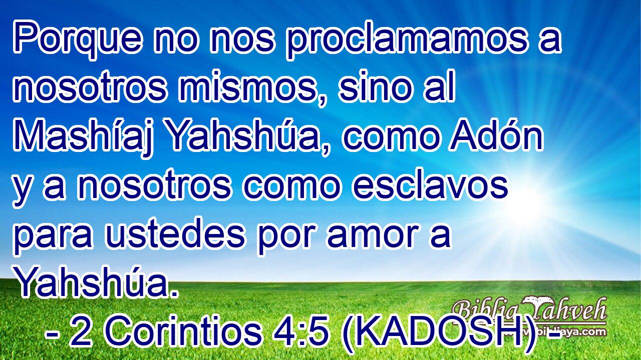  Porque no nos proclamamos a nosotros mismos, sino al Mashíaj Yahshúa, como Adón y a nosotros como esclavos para ustedes por amor a Yahshúa. 