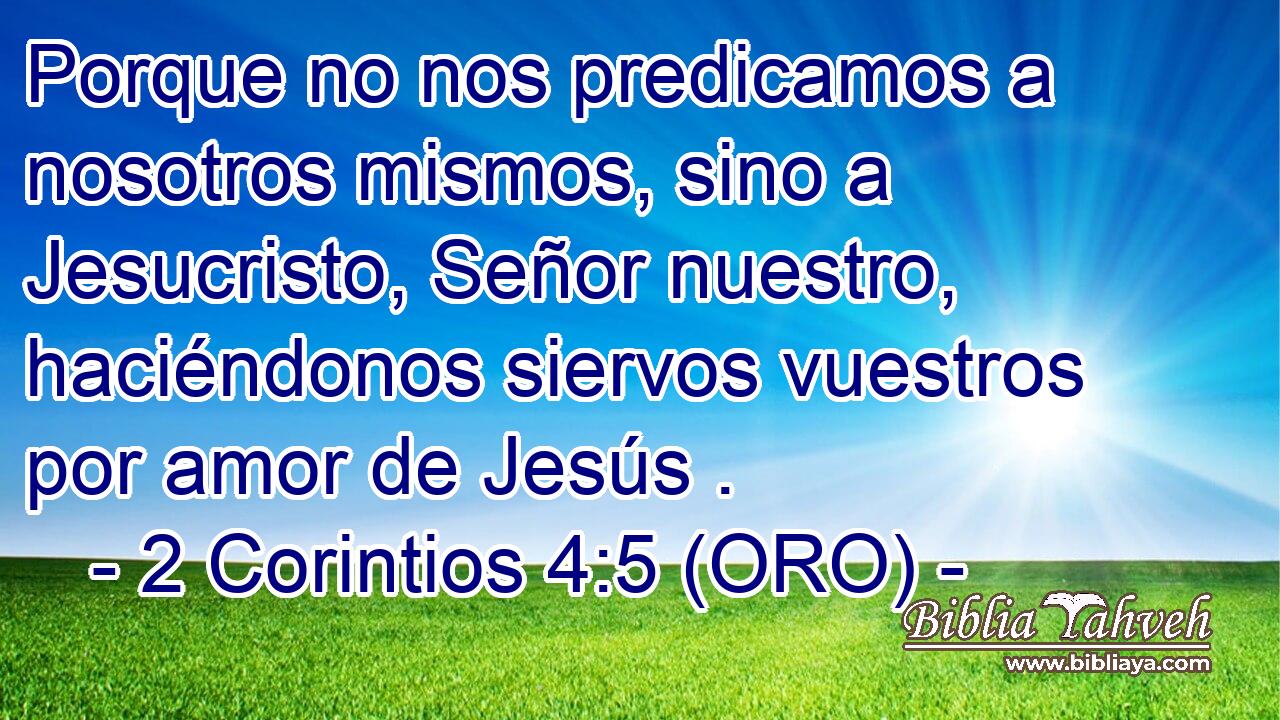  Porque no nos predicamos a nosotros mismos, sino a Jesucristo, Señor nuestro, haciéndonos siervos vuestros por amor de Jesús . 