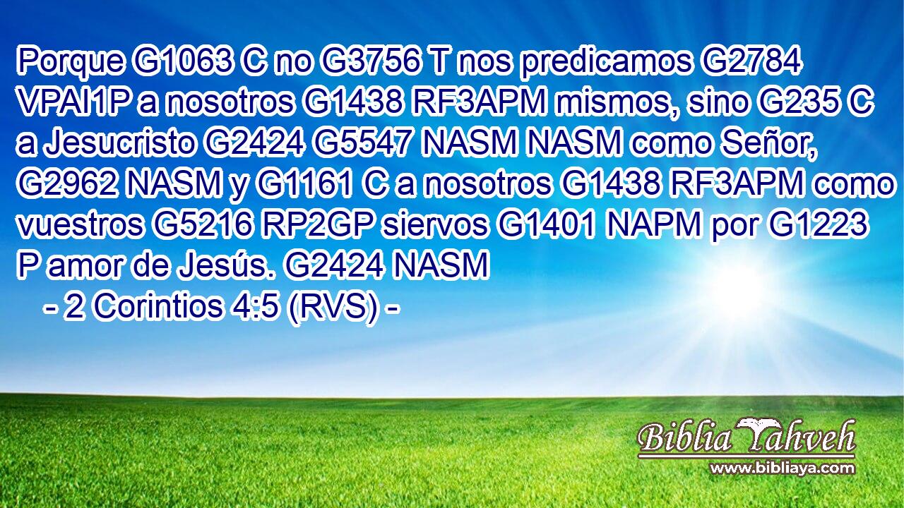 Porque G1063 C no G3756 T nos predicamos G2784 VPAI1P a nosotros G1438 RF3APM mismos, sino G235 C a Jesucristo G2424 G5547 NASM NASM como Señor, G2962 NASM y G1161 C a nosotros G1438 RF3APM como vuestros G5216 RP2GP siervos G1401 NAPM por G1223 P amor de Jesús. G2424 NASM 