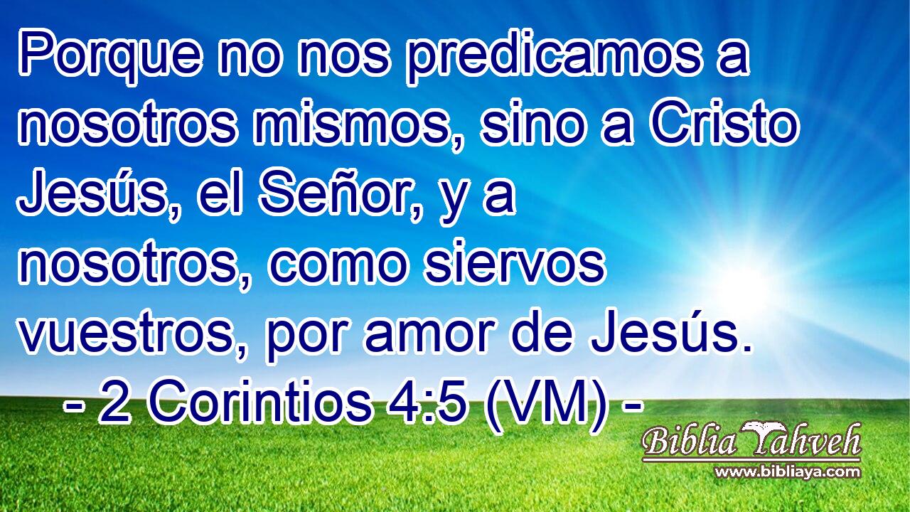  Porque no nos predicamos a nosotros mismos, sino a Cristo Jesús, el Señor, y a nosotros, como siervos vuestros, por amor de Jesús. 