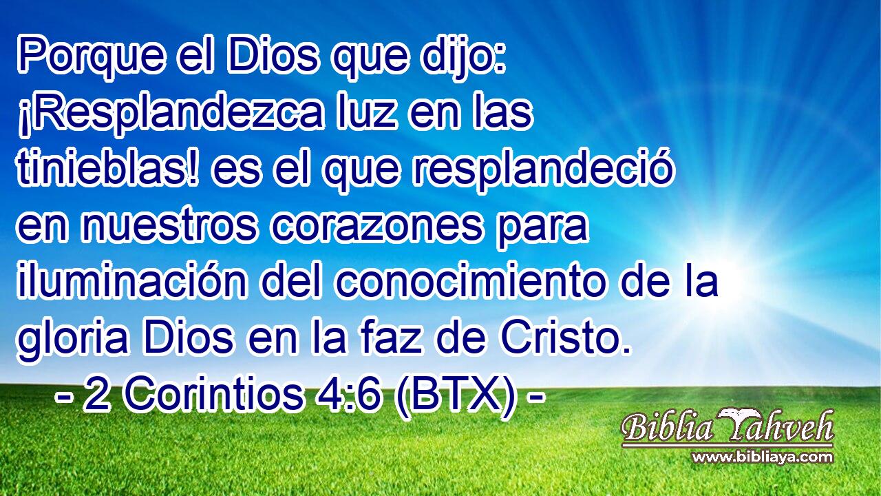 Porque el Dios que dijo: ¡Resplandezca luz en las tinieblas! es el que resplandeció en nuestros corazones para iluminación del conocimiento de la gloria Dios en la faz de Cristo.
