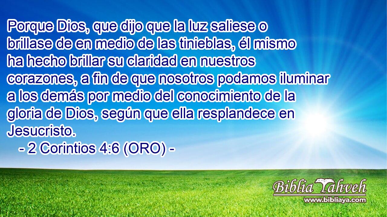  Porque Dios, que dijo que la luz saliese o brillase de en medio de las tinieblas, él mismo ha hecho brillar su claridad en nuestros corazones, a fin de que nosotros podamos iluminar a los demás por medio del conocimiento de la gloria de Dios, según que ella resplandece en Jesucristo. 