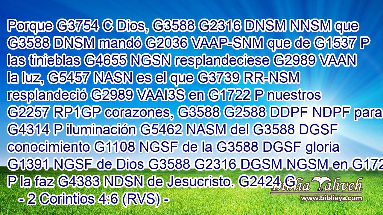 Porque G3754 C Dios, G3588 G2316 DNSM NNSM que G3588 DNSM mandó G2036 VAAP-SNM que de G1537 P las tinieblas G4655 NGSN resplandeciese G2989 VAAN la luz, G5457 NASN es el que G3739 RR-NSM resplandeció G2989 VAAI3S en G1722 P nuestros G2257 RP1GP corazones, G3588 G2588 DDPF NDPF para G4314 P iluminación G5462 NASM del G3588 DGSF conocimiento G1108 NGSF de la G3588 DGSF gloria G1391 NGSF de Dios G3588 G2316 DGSM NGSM en G1722 P la faz G4383 NDSN de Jesucristo. G2424 G