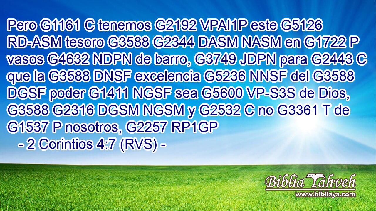 Pero G1161 C tenemos G2192 VPAI1P este G5126 RD-ASM tesoro G3588 G2344 DASM NASM en G1722 P vasos G4632 NDPN de barro, G3749 JDPN para G2443 C que la G3588 DNSF excelencia G5236 NNSF del G3588 DGSF poder G1411 NGSF sea G5600 VP-S3S de Dios, G3588 G2316 DGSM NGSM y G2532 C no G3361 T de G1537 P nosotros, G2257 RP1GP 