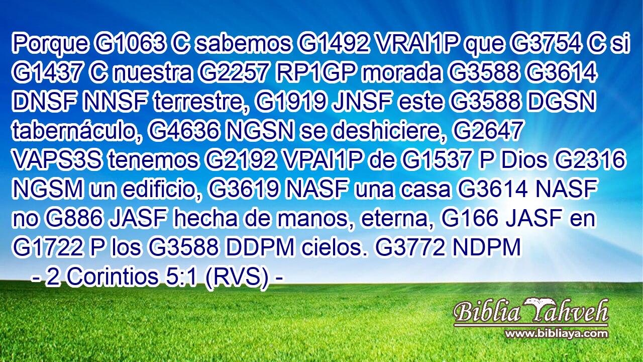Porque G1063 C sabemos G1492 VRAI1P que G3754 C si G1437 C nuestra G2257 RP1GP morada G3588 G3614 DNSF NNSF terrestre, G1919 JNSF este G3588 DGSN tabernáculo, G4636 NGSN se deshiciere, G2647 VAPS3S tenemos G2192 VPAI1P de G1537 P Dios G2316 NGSM un edificio, G3619 NASF una casa G3614 NASF no G886 JASF hecha de manos, eterna, G166 JASF en G1722 P los G3588 DDPM cielos. G3772 NDPM 