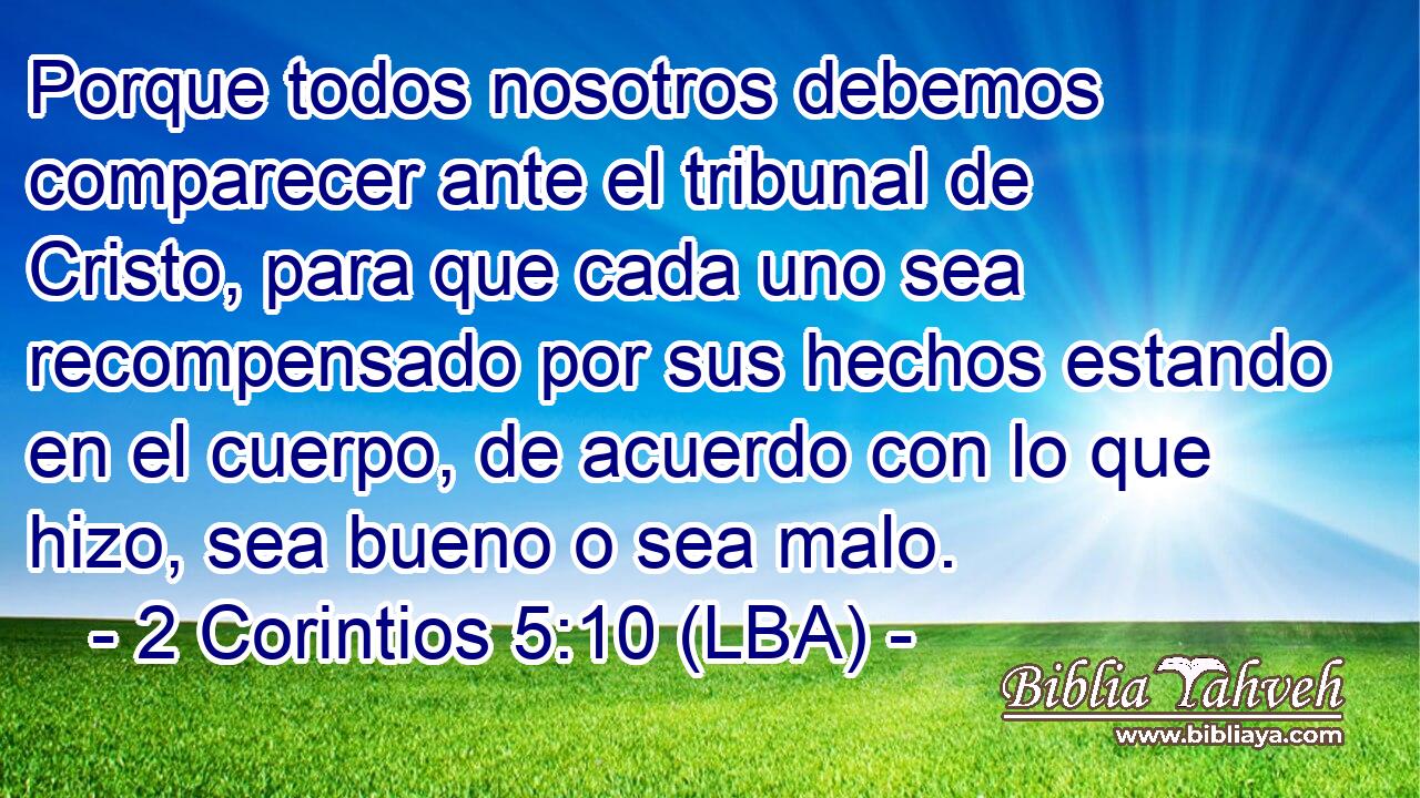 Porque todos nosotros debemos comparecer ante el tribunal de Cristo, para que cada uno sea recompensado por sus hechos estando en el cuerpo, de acuerdo con lo que hizo, sea bueno o sea malo.
