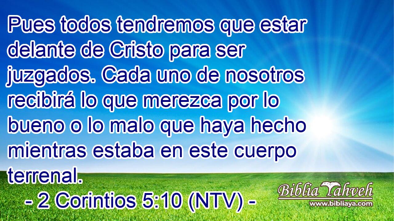 Pues todos tendremos que estar delante de Cristo para ser juzgados. Cada uno de nosotros recibirá lo que merezca por lo bueno o lo malo que haya hecho mientras estaba en este cuerpo terrenal.