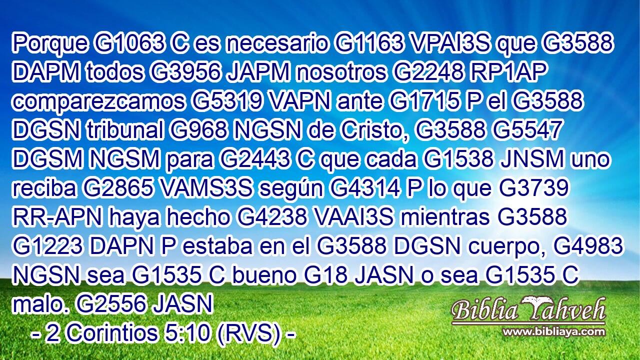 Porque G1063 C es necesario G1163 VPAI3S que G3588 DAPM todos G3956 JAPM nosotros G2248 RP1AP comparezcamos G5319 VAPN ante G1715 P el G3588 DGSN tribunal G968 NGSN de Cristo, G3588 G5547 DGSM NGSM para G2443 C que cada G1538 JNSM uno reciba G2865 VAMS3S según G4314 P lo que G3739 RR-APN haya hecho G4238 VAAI3S mientras G3588 G1223 DAPN P estaba en el G3588 DGSN cuerpo, G4983 NGSN sea G1535 C bueno G18 JASN o sea G1535 C malo. G2556 JASN 