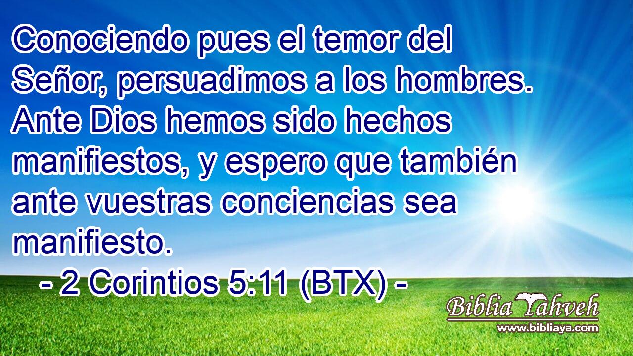 Conociendo pues el temor del Señor, persuadimos a los hombres. Ante Dios hemos sido hechos manifiestos, y espero que también ante vuestras conciencias sea manifiesto.