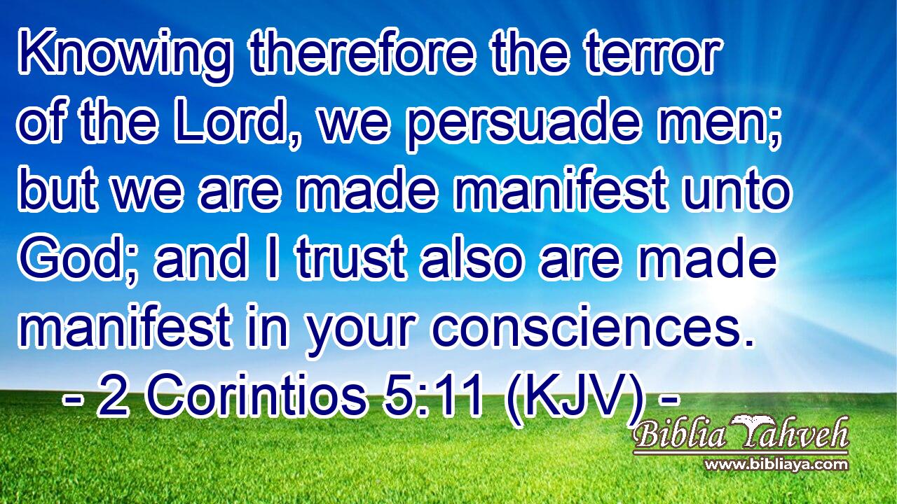 Knowing therefore the terror of the Lord, we persuade men; but we are made manifest unto God; and I trust also are made manifest in your consciences.