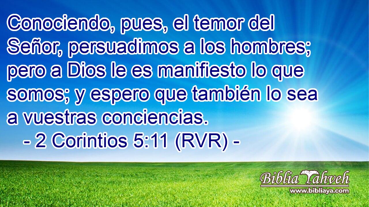 Conociendo, pues, el temor del Señor, persuadimos a los hombres; pero a Dios le es manifiesto lo que somos; y espero que también lo sea a vuestras conciencias.