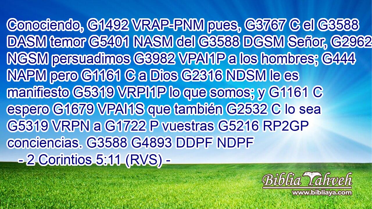 Conociendo, G1492 VRAP-PNM pues, G3767 C el G3588 DASM temor G5401 NASM del G3588 DGSM Señor, G2962 NGSM persuadimos G3982 VPAI1P a los hombres; G444 NAPM pero G1161 C a Dios G2316 NDSM le es manifiesto G5319 VRPI1P lo que somos; y G1161 C espero G1679 VPAI1S que también G2532 C lo sea G5319 VRPN a G1722 P vuestras G5216 RP2GP conciencias. G3588 G4893 DDPF NDPF 