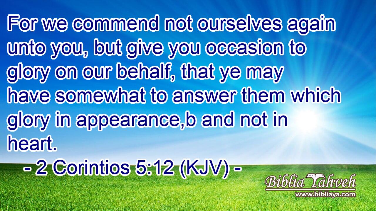 For we commend not ourselves again unto you, but give you occasion to glory on our behalf, that ye may have somewhat to answer them which glory in appearance,b and not in heart.
