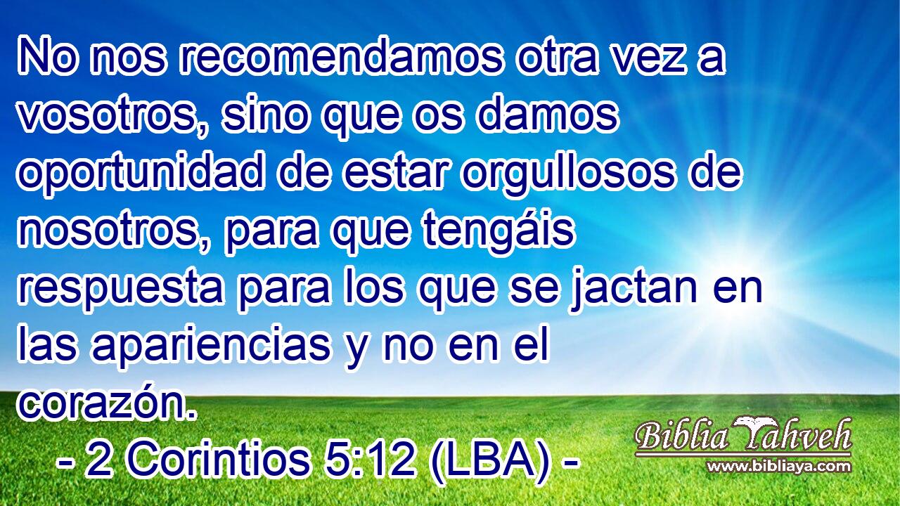 No nos recomendamos otra vez a vosotros, sino que os damos oportunidad de estar orgullosos de nosotros, para que tengáis respuesta para los que se jactan en las apariencias y no en el corazón.