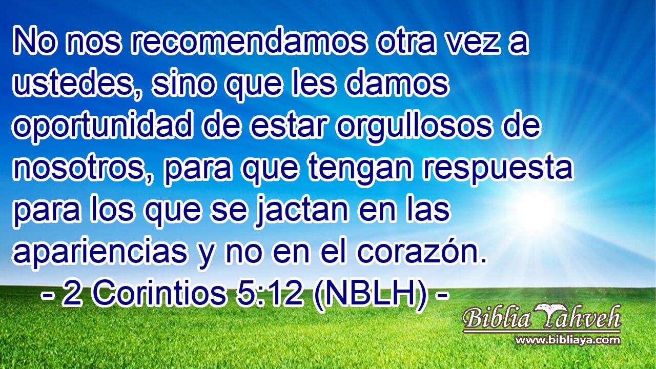  No nos recomendamos otra vez a ustedes, sino que les damos oportunidad de estar orgullosos de nosotros, para que tengan respuesta para los que se jactan en las apariencias y no en el corazón. 
