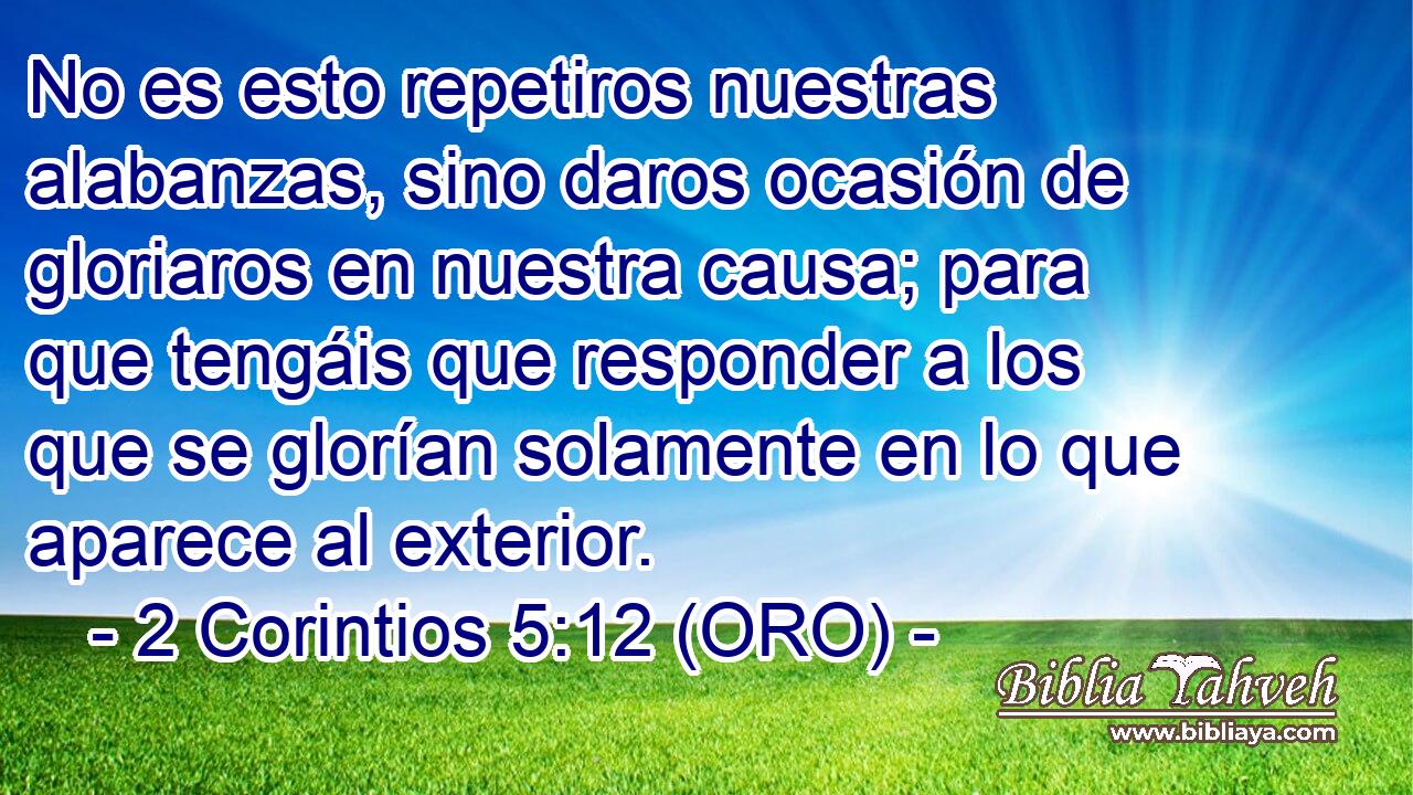  No es esto repetiros nuestras alabanzas, sino daros ocasión de gloriaros en nuestra causa; para que tengáis que responder a los que se glorían solamente en lo que aparece al exterior. 