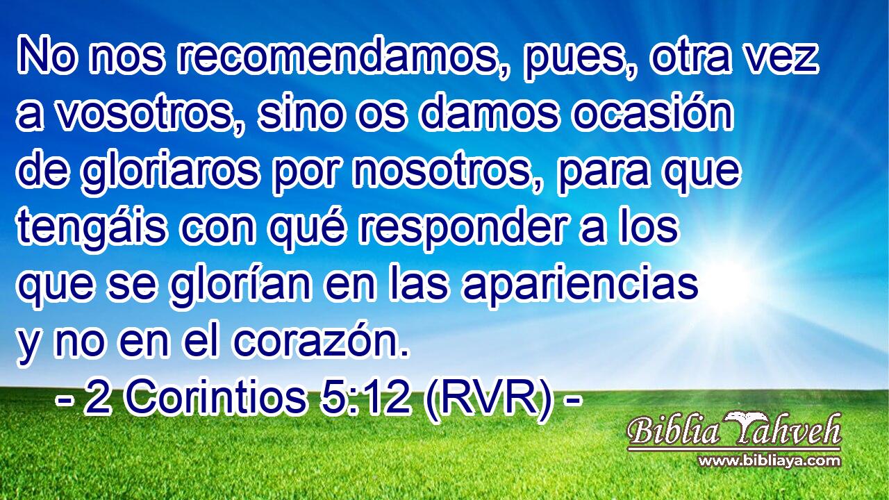 No nos recomendamos, pues, otra vez a vosotros, sino os damos ocasión de gloriaros por nosotros, para que tengáis con qué responder a los que se glorían en las apariencias y no en el corazón.