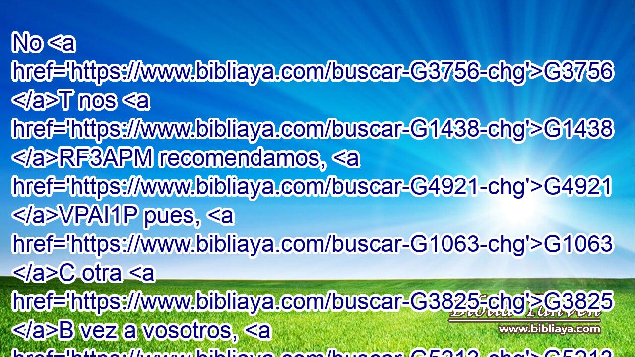 No G3756 T nos G1438 RF3APM recomendamos, G4921 VPAI1P pues, G1063 C otra G3825 B vez a vosotros, G5213 RP2DP sino G235 C os G5213 RP2DP damos G1325 VPAP-PNM ocasión G874 NASF de gloriaros G2745 NGSN por G5228 P nosotros, G2257 RP1GP para G2443 C que tengáis G2192 VPAS2P con qué responder a G4314 P los G3588 DAPM que se glorían G2744 VPUP-PAM en G1722 P las apariencias G4383 NDSN y G2532 C no G3756 T en el corazón. G2588 NDSF 