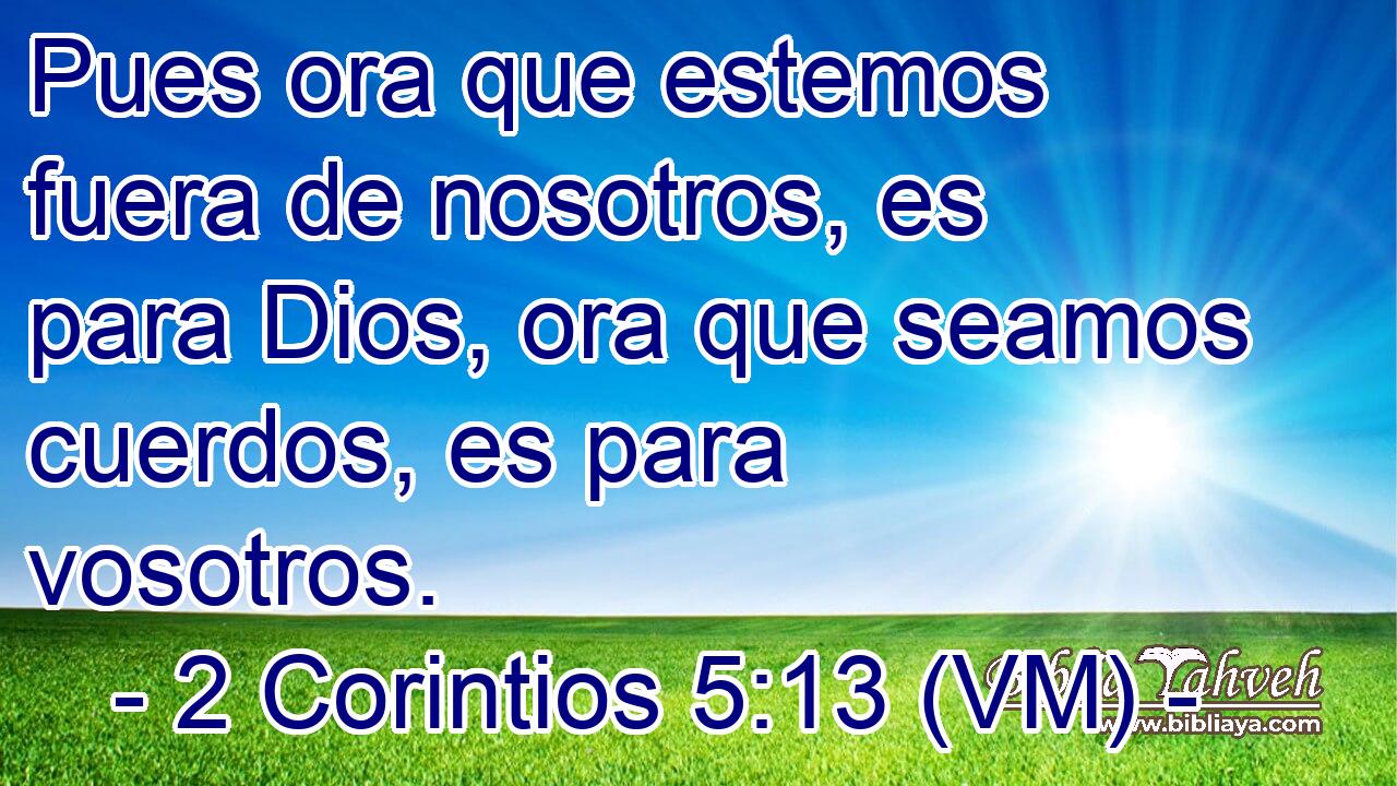  Pues ora que estemos fuera de nosotros, es para Dios, ora que seamos cuerdos, es para vosotros. 