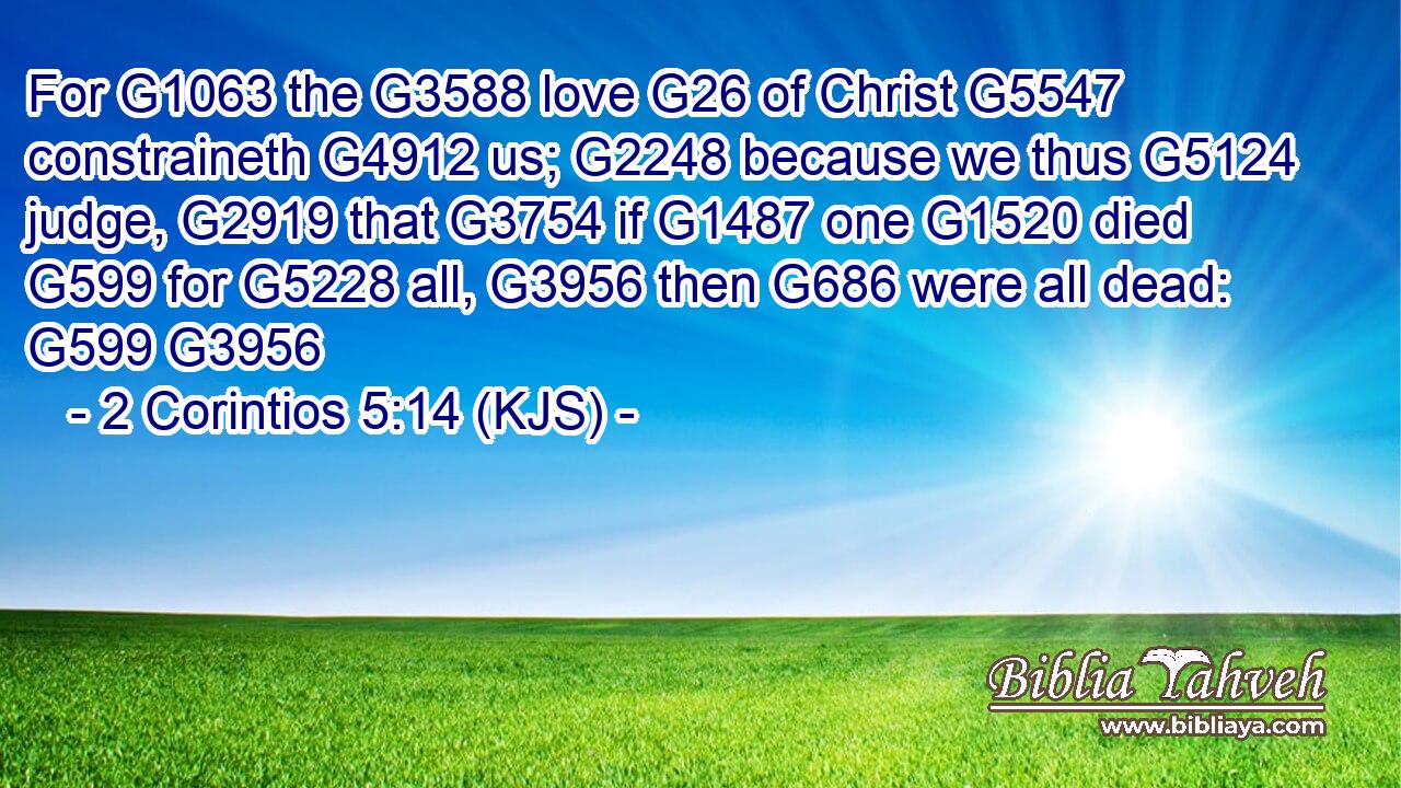 For G1063 the G3588 love G26 of Christ G5547 constraineth G4912 us; G2248 because we thus G5124 judge, G2919 that G3754 if G1487 one G1520 died G599 for G5228 all, G3956 then G686 were all dead: G599 G3956