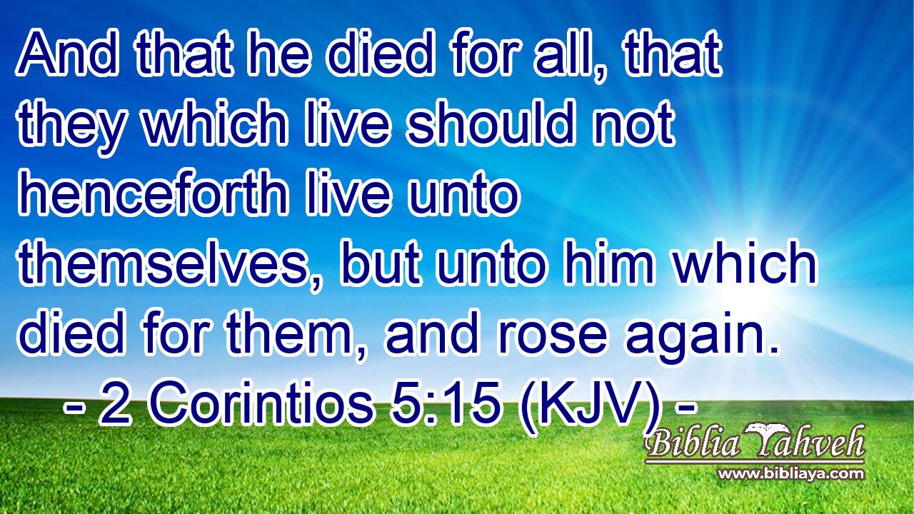 And that he died for all, that they which live should not henceforth live unto themselves, but unto him which died for them, and rose again.
