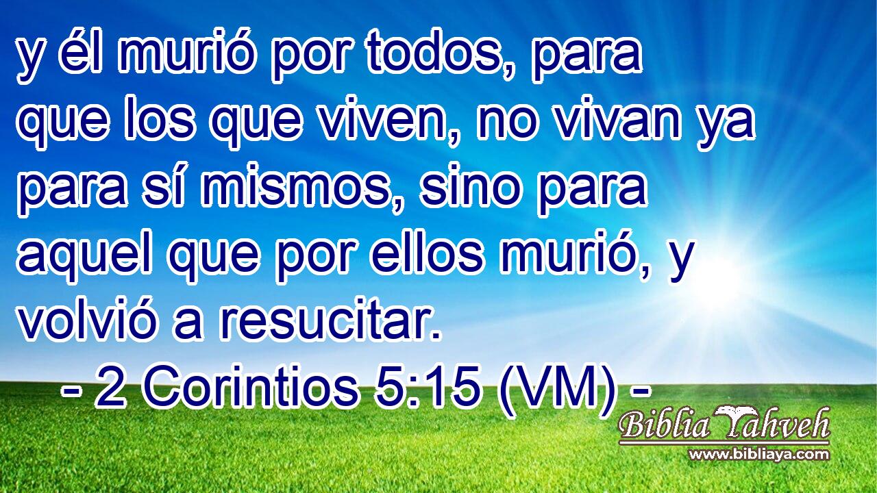  y él murió por todos, para que los que viven, no vivan ya para sí mismos, sino para aquel que por ellos murió, y volvió a resucitar. 