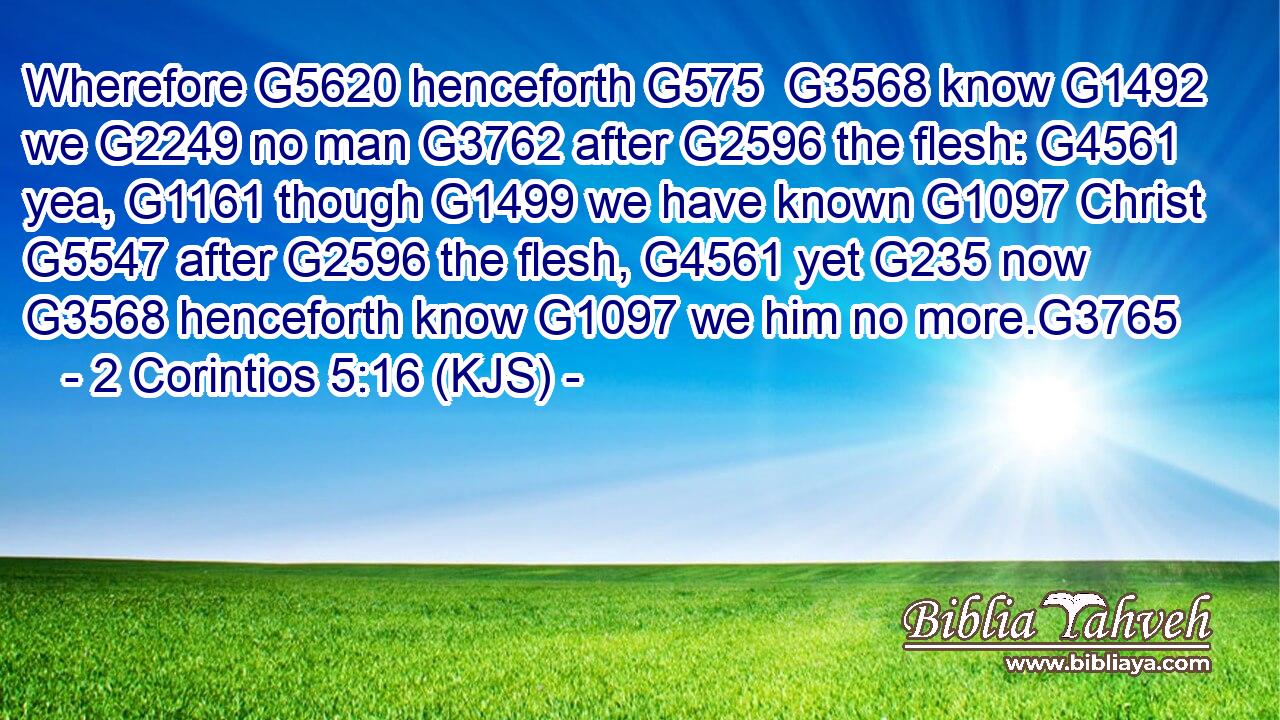 Wherefore G5620 henceforth G575  G3568 know G1492 we G2249 no man G3762 after G2596 the flesh: G4561 yea, G1161 though G1499 we have known G1097 Christ G5547 after G2596 the flesh, G4561 yet G235 now G3568 henceforth know G1097 we him no more.G3765
