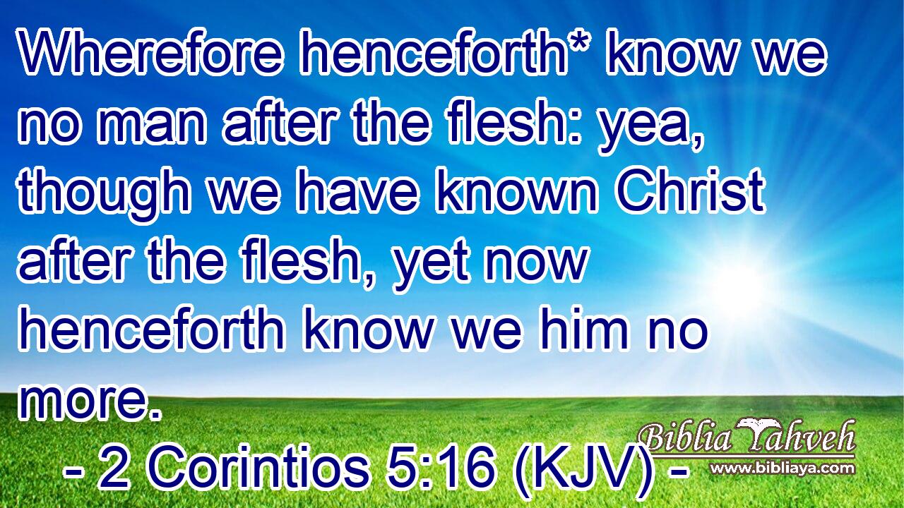 Wherefore henceforth* know we no man after the flesh: yea, though we have known Christ after the flesh, yet now henceforth know we him no more.