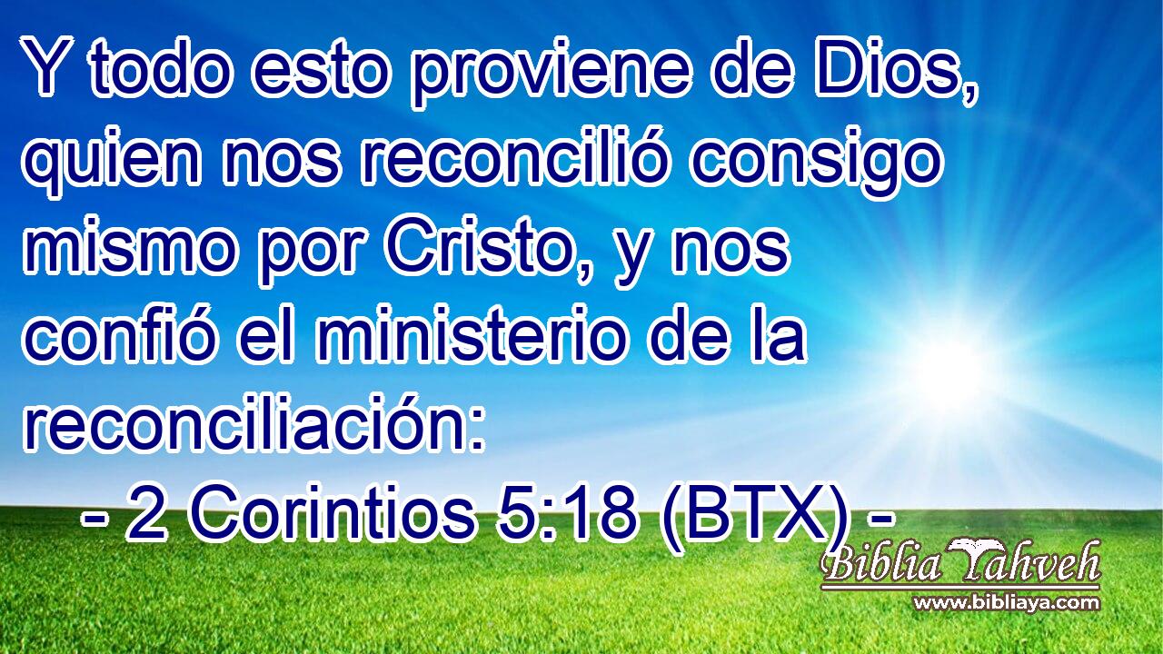 Y todo esto proviene de Dios, quien nos reconcilió consigo mismo por Cristo, y nos confió el ministerio de la reconciliación: