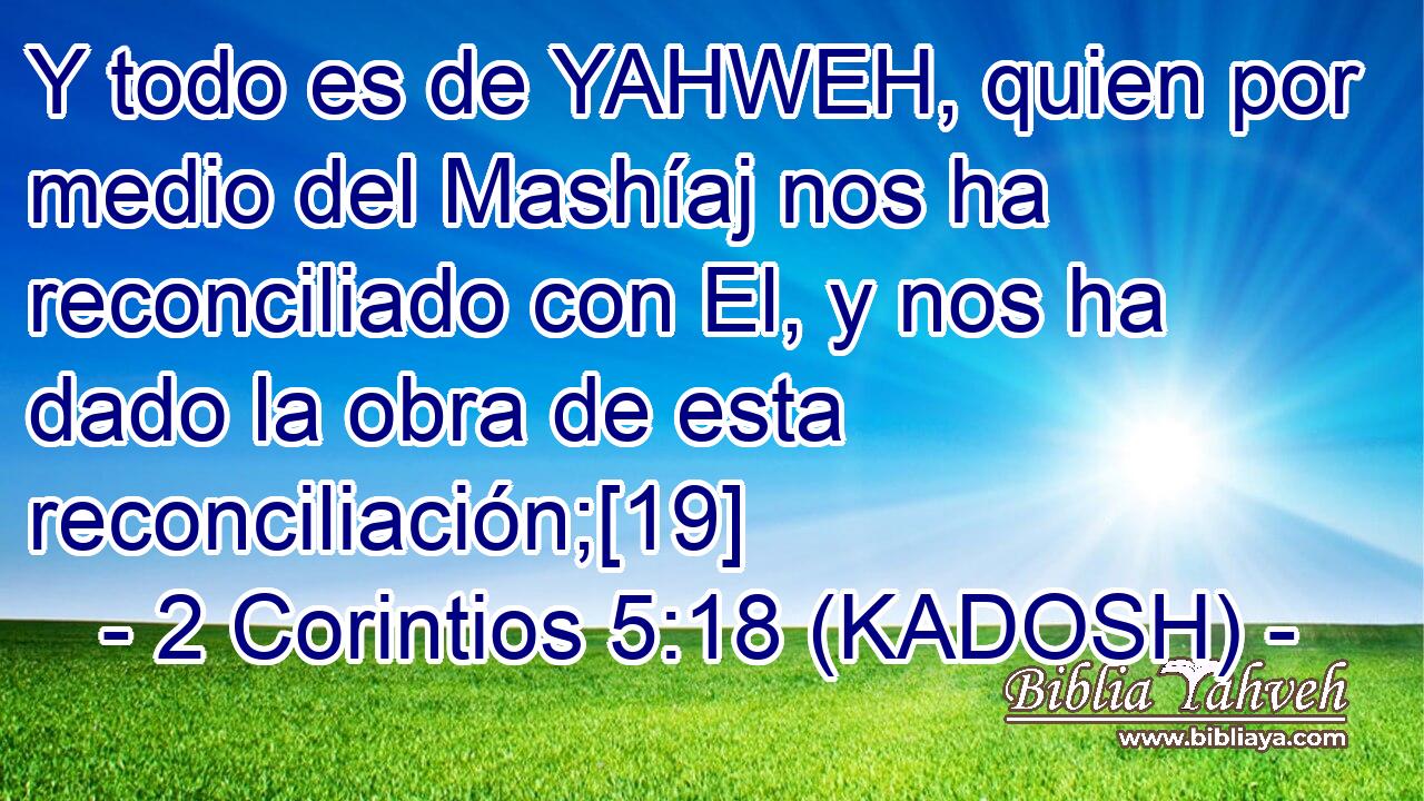  Y todo es de YAHWEH, quien por medio del Mashíaj nos ha reconciliado con El, y nos ha dado la obra de esta reconciliación;[19] 