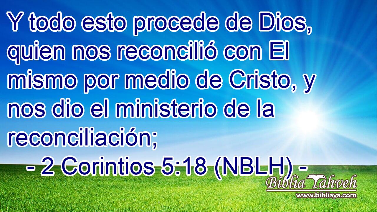  Y todo esto procede de Dios, quien nos reconcilió con El mismo por medio de Cristo, y nos dio el ministerio de la reconciliación; 