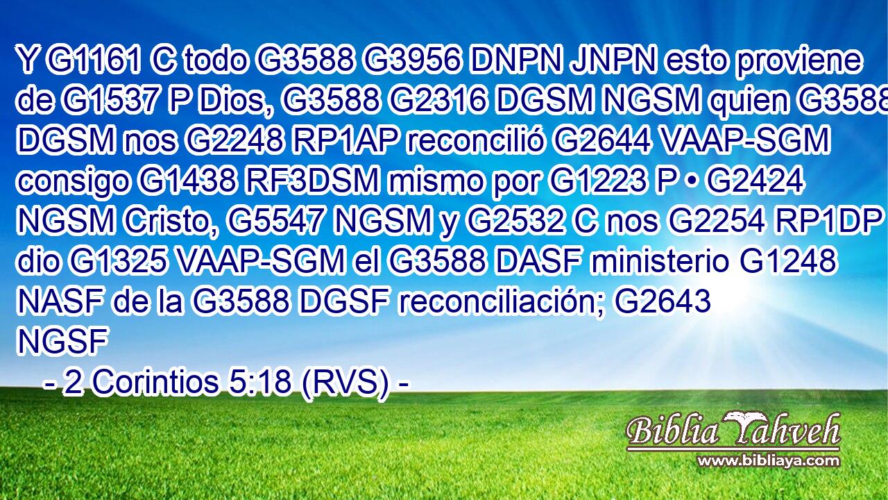 Y G1161 C todo G3588 G3956 DNPN JNPN esto proviene de G1537 P Dios, G3588 G2316 DGSM NGSM quien G3588 DGSM nos G2248 RP1AP reconcilió G2644 VAAP-SGM consigo G1438 RF3DSM mismo por G1223 P • G2424 NGSM Cristo, G5547 NGSM y G2532 C nos G2254 RP1DP dio G1325 VAAP-SGM el G3588 DASF ministerio G1248 NASF de la G3588 DGSF reconciliación; G2643 NGSF 