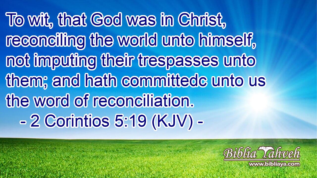 To wit, that God was in Christ, reconciling the world unto himself, not imputing their trespasses unto them; and hath committedc unto us the word of reconciliation.