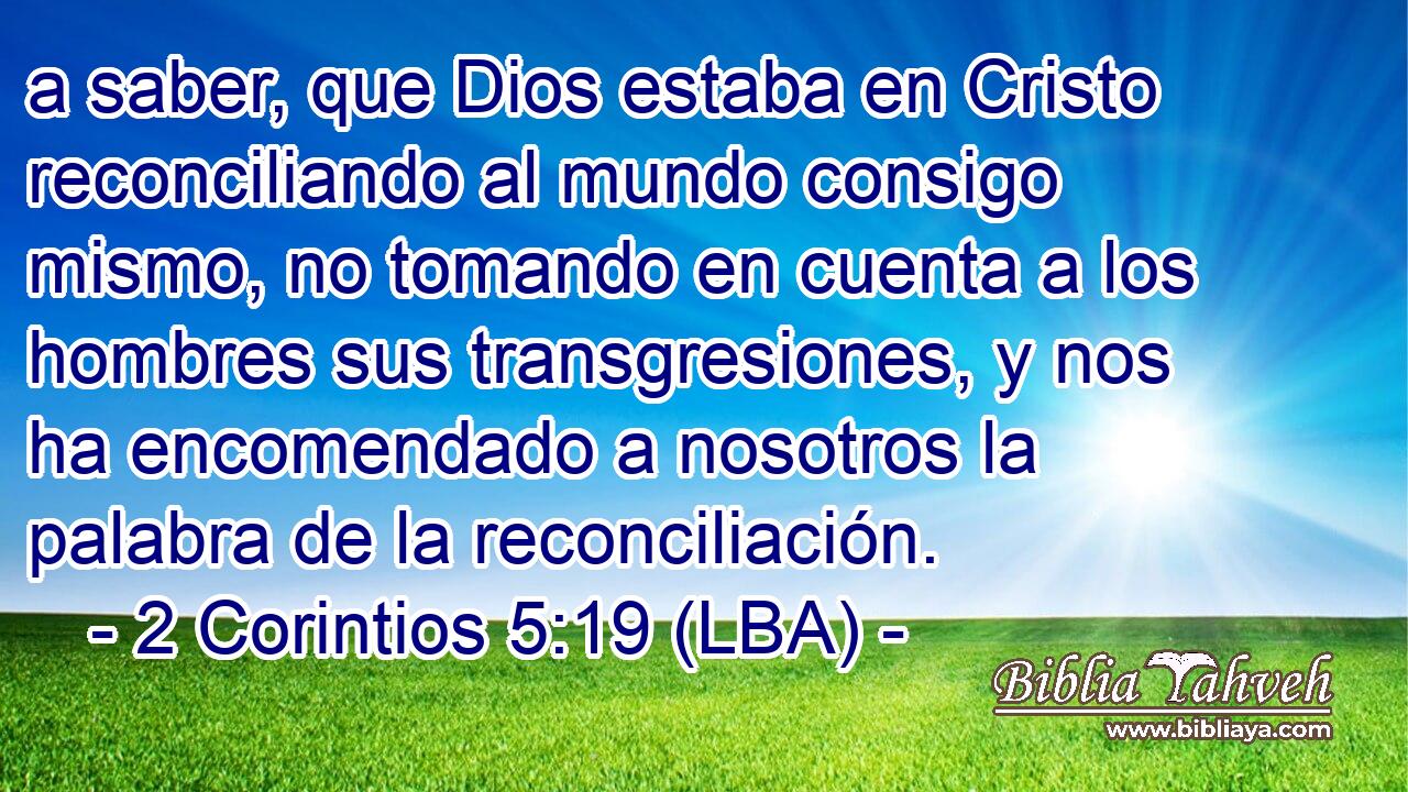 a saber, que Dios estaba en Cristo reconciliando al mundo consigo mismo, no tomando en cuenta a los hombres sus transgresiones, y nos ha encomendado a nosotros la palabra de la reconciliación.