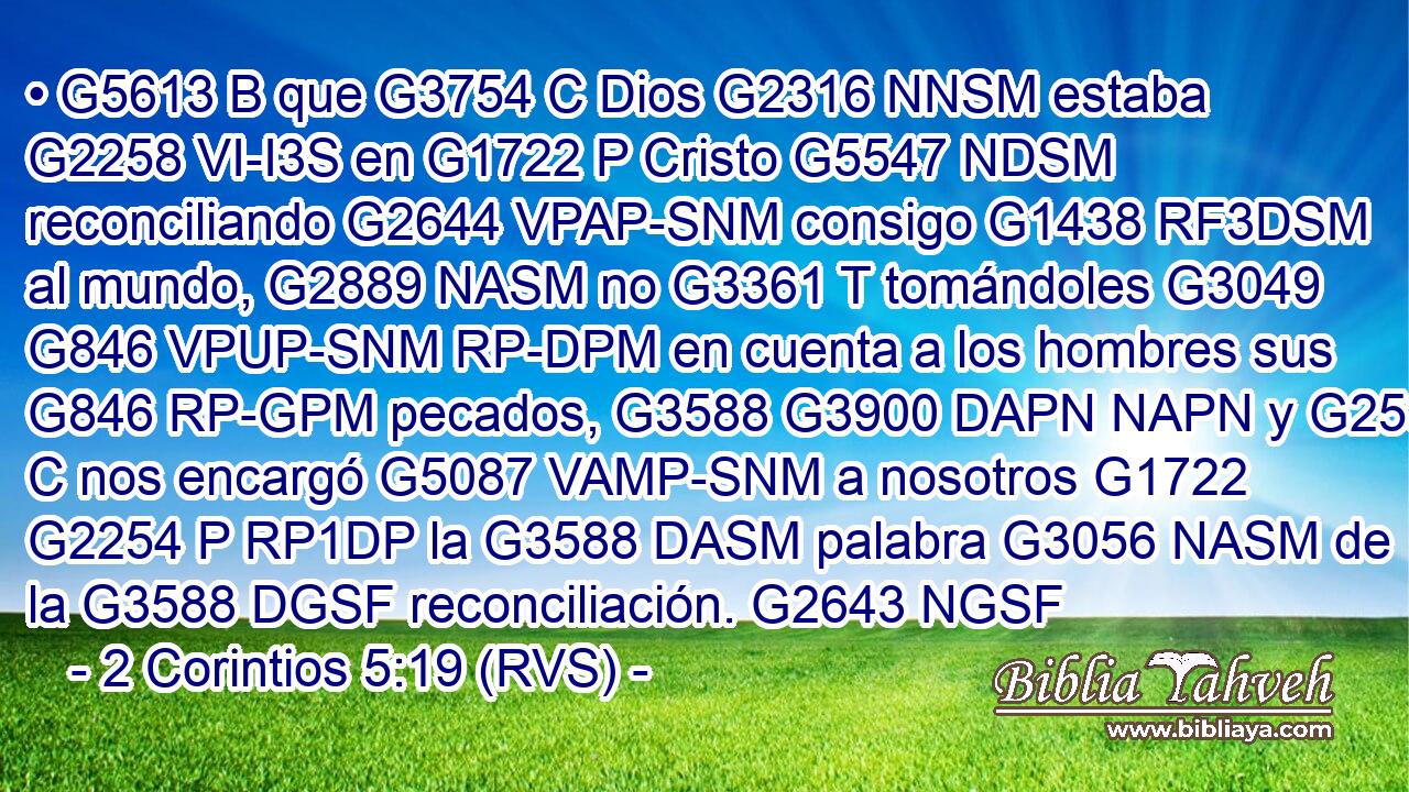 • G5613 B que G3754 C Dios G2316 NNSM estaba G2258 VI-I3S en G1722 P Cristo G5547 NDSM reconciliando G2644 VPAP-SNM consigo G1438 RF3DSM al mundo, G2889 NASM no G3361 T tomándoles G3049 G846 VPUP-SNM RP-DPM en cuenta a los hombres sus G846 RP-GPM pecados, G3588 G3900 DAPN NAPN y G2532 C nos encargó G5087 VAMP-SNM a nosotros G1722 G2254 P RP1DP la G3588 DASM palabra G3056 NASM de la G3588 DGSF reconciliación. G2643 NGSF 