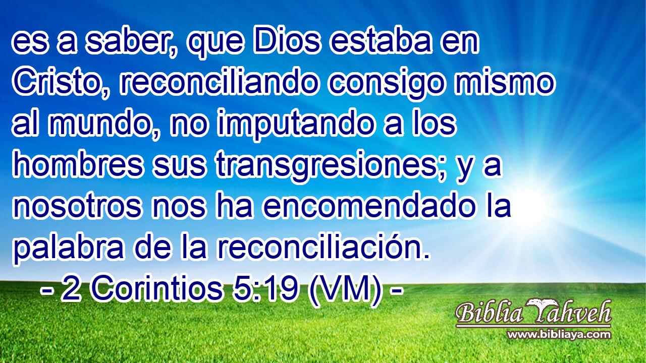  es a saber, que Dios estaba en Cristo, reconciliando consigo mismo al mundo, no imputando a los hombres sus transgresiones; y a nosotros nos ha encomendado la palabra de la reconciliación. 