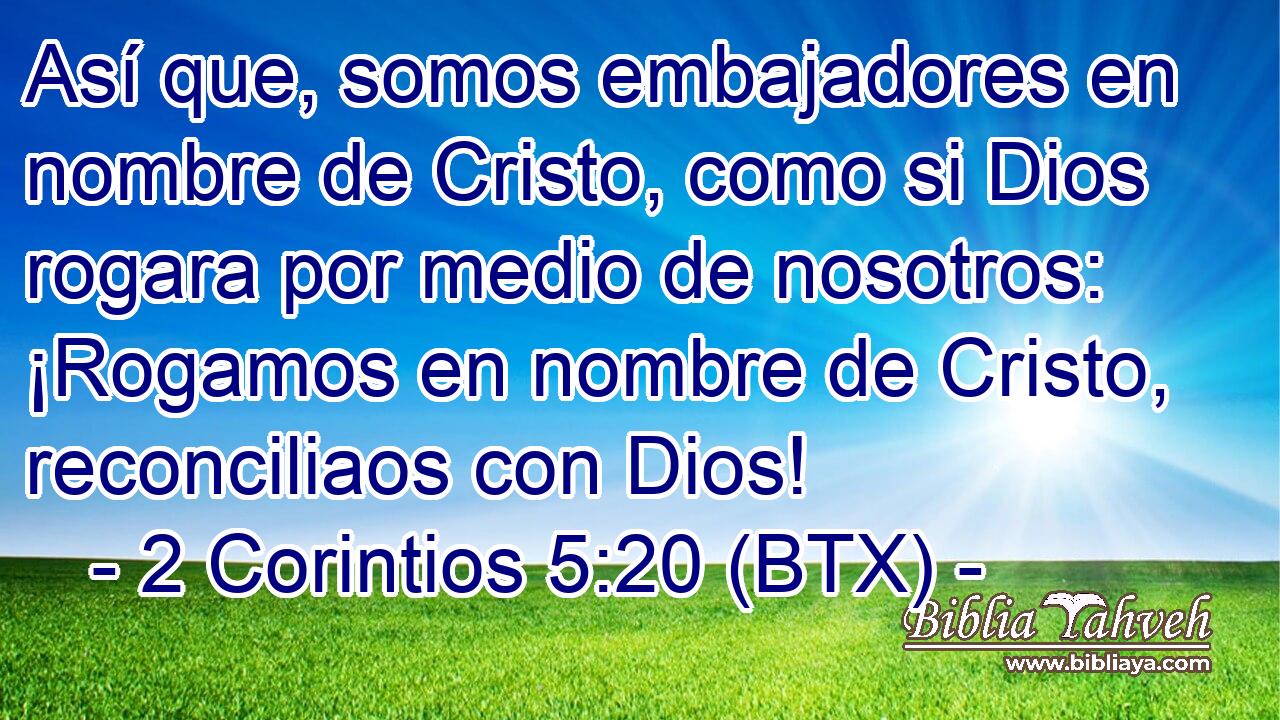 Así que, somos embajadores en nombre de Cristo, como si Dios rogara por medio de nosotros: ¡Rogamos en nombre de Cristo, reconciliaos con Dios!