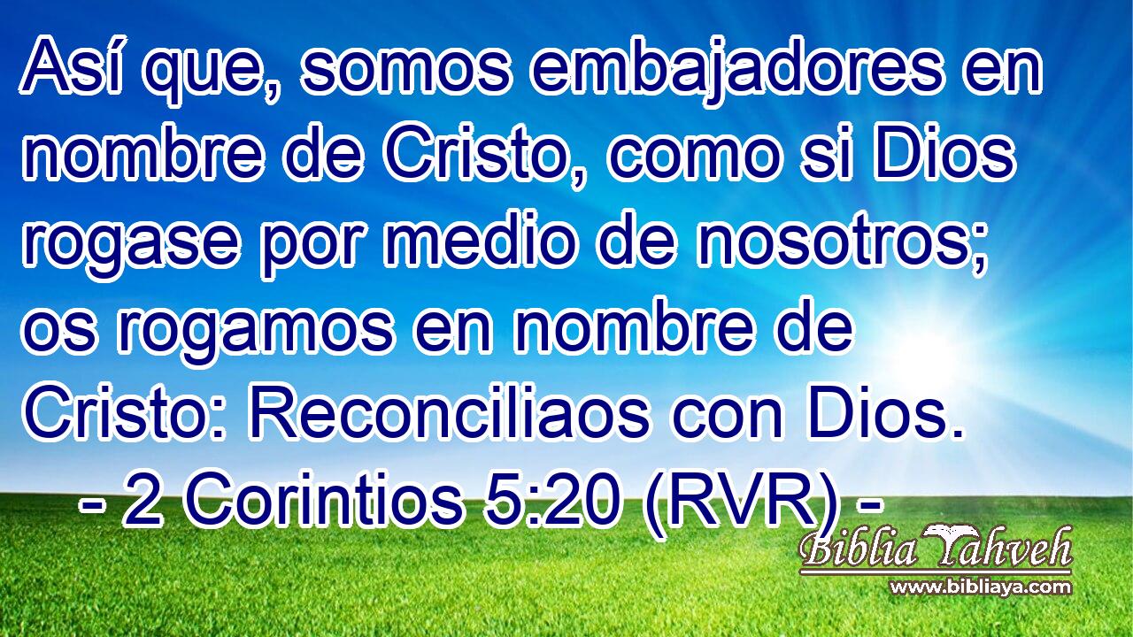 Así que, somos embajadores en nombre de Cristo, como si Dios rogase por medio de nosotros; os rogamos en nombre de Cristo: Reconciliaos con Dios.