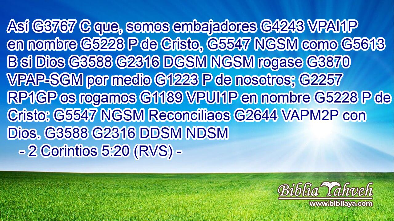 Así G3767 C que, somos embajadores G4243 VPAI1P en nombre G5228 P de Cristo, G5547 NGSM como G5613 B si Dios G3588 G2316 DGSM NGSM rogase G3870 VPAP-SGM por medio G1223 P de nosotros; G2257 RP1GP os rogamos G1189 VPUI1P en nombre G5228 P de Cristo: G5547 NGSM Reconciliaos G2644 VAPM2P con Dios. G3588 G2316 DDSM NDSM 