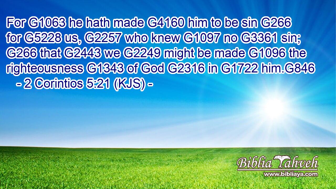 For G1063 he hath made G4160 him to be sin G266 for G5228 us, G2257 who knew G1097 no G3361 sin; G266 that G2443 we G2249 might be made G1096 the righteousness G1343 of God G2316 in G1722 him.G846