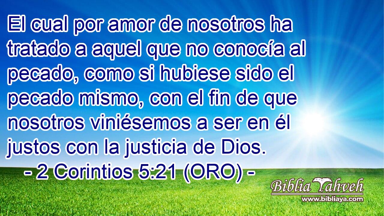  El cual por amor de nosotros ha tratado a aquel que no conocía al pecado, como si hubiese sido el pecado mismo, con el fin de que nosotros viniésemos a ser en él justos con la justicia de Dios. 