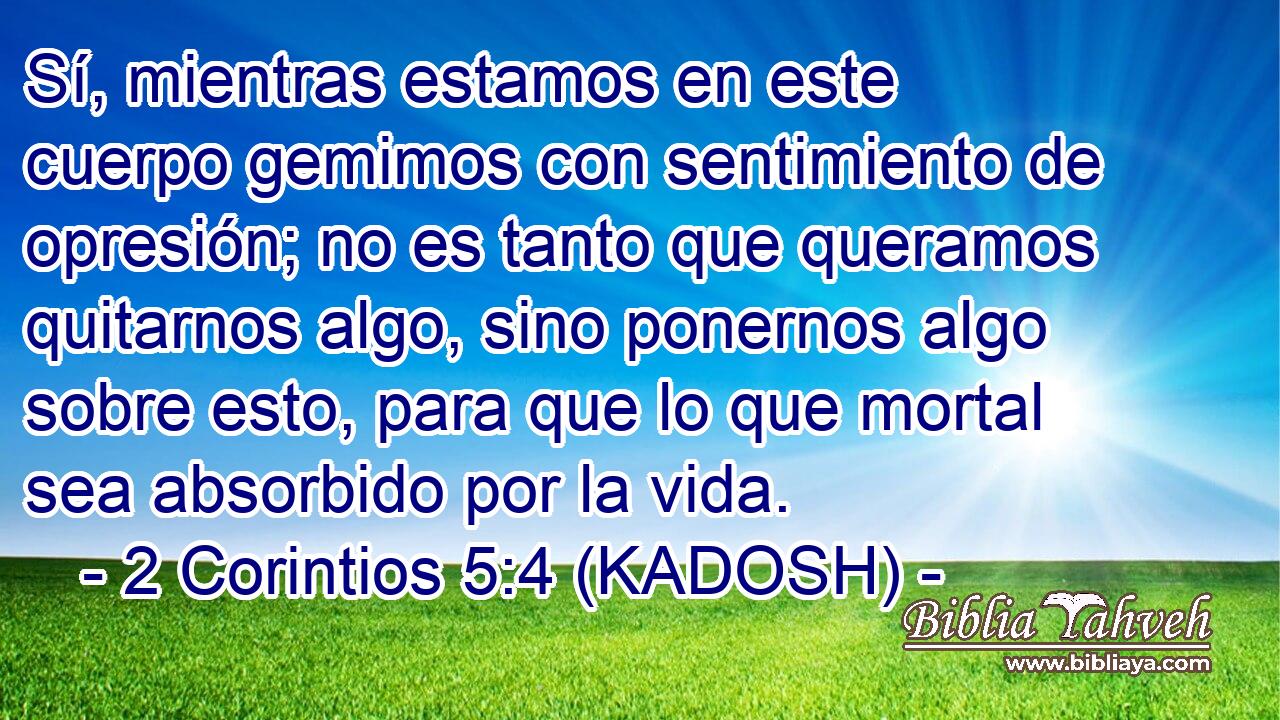  Sí, mientras estamos en este cuerpo gemimos con sentimiento de opresión; no es tanto que queramos quitarnos algo, sino ponernos algo sobre esto, para que lo que mortal sea absorbido por la vida. 