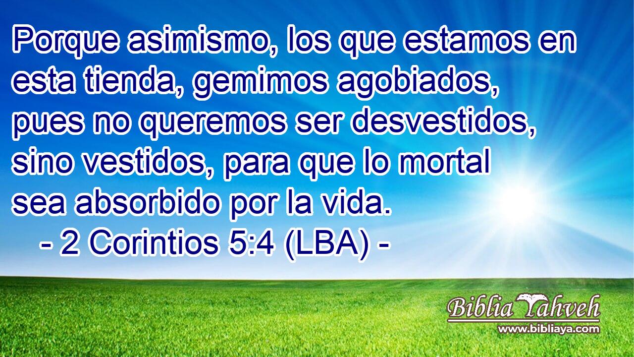 Porque asimismo, los que estamos en esta tienda, gemimos agobiados, pues no queremos ser desvestidos, sino vestidos, para que lo mortal sea absorbido por la vida.