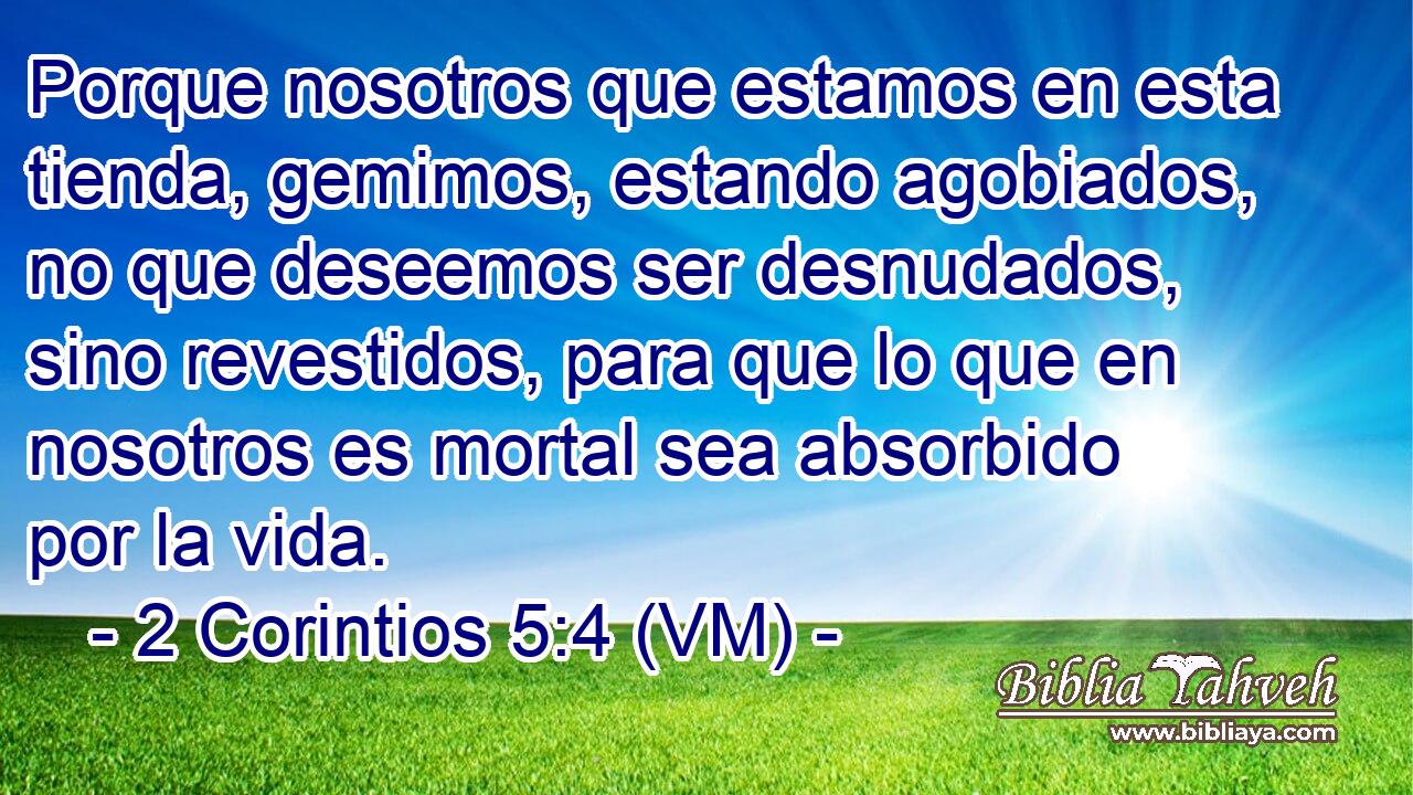 Porque nosotros que estamos en esta tienda, gemimos, estando agobiados, no que deseemos ser desnudados, sino revestidos, para que lo que en nosotros es mortal sea absorbido por la vida. 