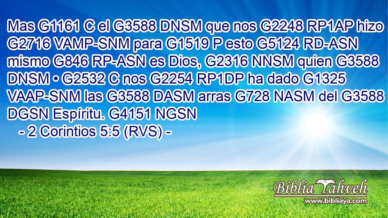 Mas G1161 C el G3588 DNSM que nos G2248 RP1AP hizo G2716 VAMP-SNM para G1519 P esto G5124 RD-ASN mismo G846 RP-ASN es Dios, G2316 NNSM quien G3588 DNSM • G2532 C nos G2254 RP1DP ha dado G1325 VAAP-SNM las G3588 DASM arras G728 NASM del G3588 DGSN Espíritu. G4151 NGSN 