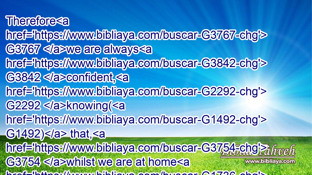 Therefore G3767 we are always G3842 confident, G2292 knowing( G1492) that, G3754 whilst we are at home G1736 in G1722 the G3588 body, G4983 we are absent G1553 from G575 the G3588 Lord:G2962