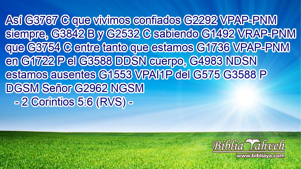 Así G3767 C que vivimos confiados G2292 VPAP-PNM siempre, G3842 B y G2532 C sabiendo G1492 VRAP-PNM que G3754 C entre tanto que estamos G1736 VPAP-PNM en G1722 P el G3588 DDSN cuerpo, G4983 NDSN estamos ausentes G1553 VPAI1P del G575 G3588 P DGSM Señor G2962 NGSM 
