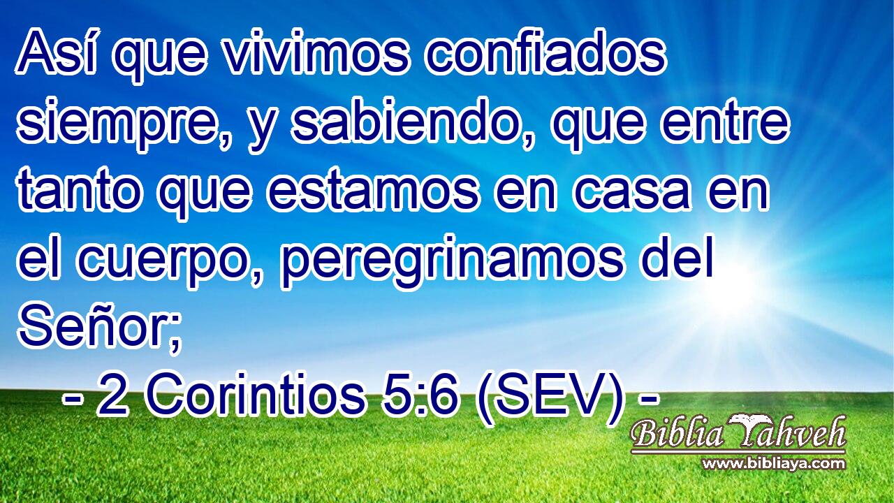 Así que vivimos confiados siempre, y sabiendo, que entre tanto que estamos en casa en el cuerpo, peregrinamos del Señor;