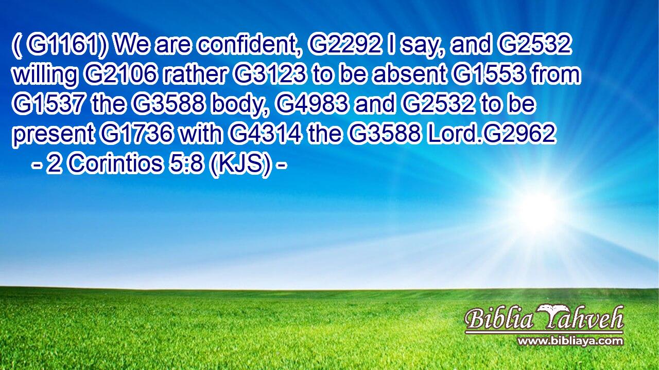 ( G1161) We are confident, G2292 I say, and G2532 willing G2106 rather G3123 to be absent G1553 from G1537 the G3588 body, G4983 and G2532 to be present G1736 with G4314 the G3588 Lord.G2962